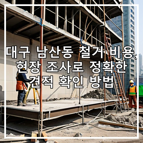 대구 남산동 철거 비용, 현장 조사로 정확한 견적 확인 방법