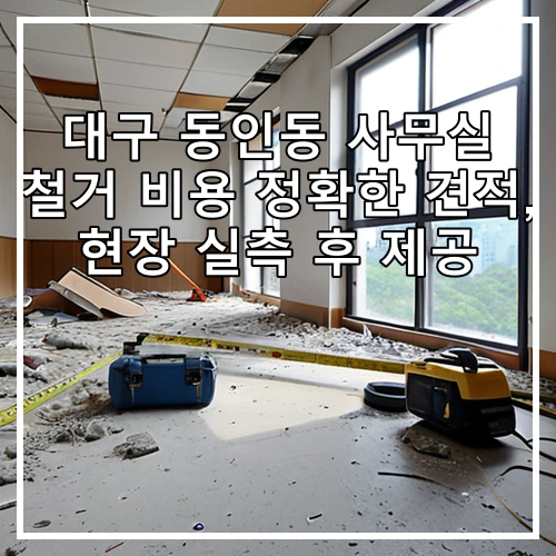 대구 동인동 사무실 철거 비용 정확한 견적, 현장 실측 후 제공